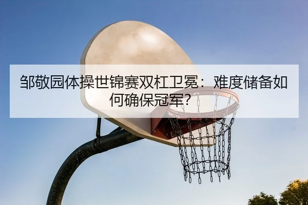邹敬园体操世锦赛双杠卫冕：难度储备如何确保冠军？